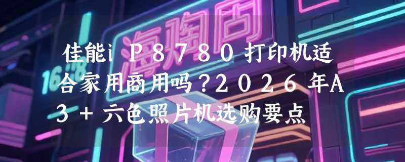 佳能iP8780打印机适合家用商用吗？2026年A3+六色照片机选购要点