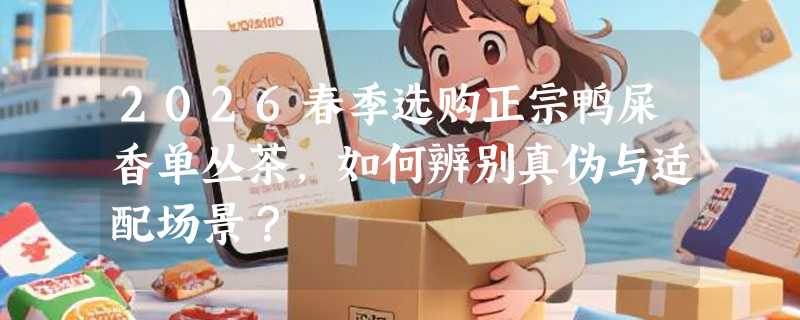 2026春季选购正宗鸭屎香单丛茶，如何辨别真伪与适配场景？