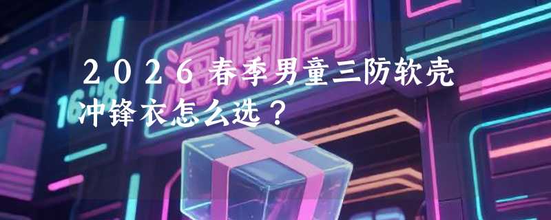 2026春季男童三防软壳冲锋衣怎么选？