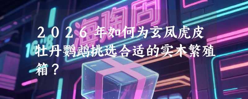2026年如何为玄凤虎皮牡丹鹦鹉挑选合适的实木繁殖箱？