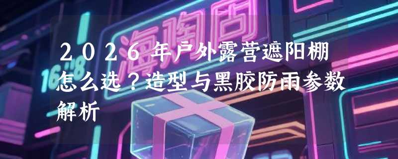 2026年户外露营遮阳棚怎么选？造型与黑胶防雨参数解析