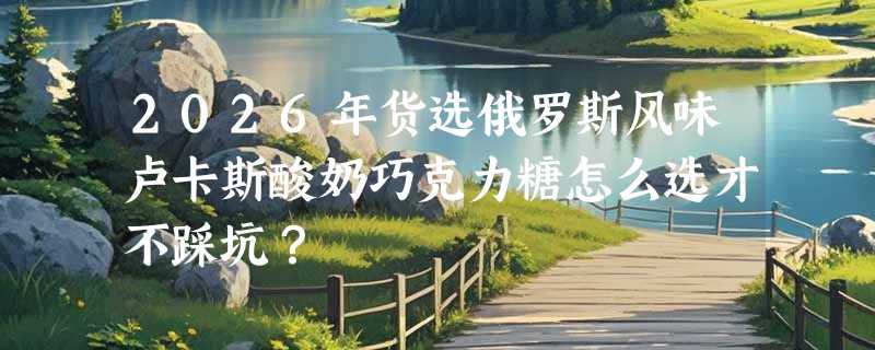 2026年货选俄罗斯风味卢卡斯酸奶巧克力糖怎么选才不踩坑？