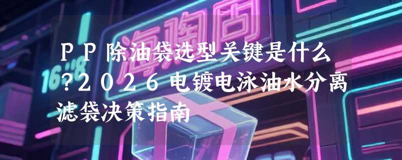 PP除油袋选型关键是什么？2026电镀电泳油水分离滤袋决策指南