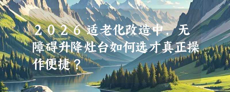 2026适老化改造中，无障碍升降灶台如何选才真正操作便捷？
