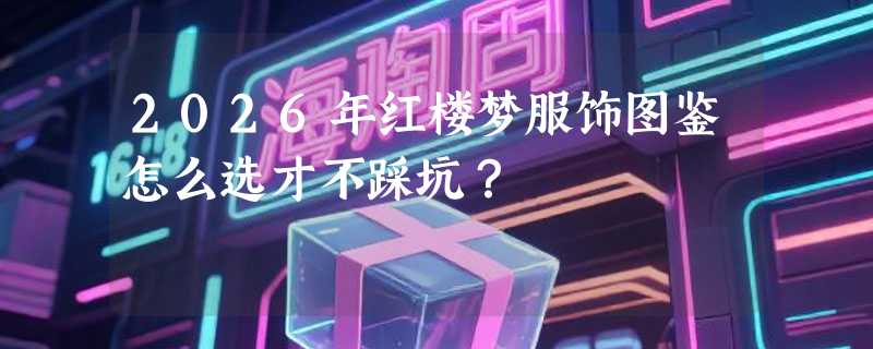 2026年红楼梦服饰图鉴怎么选才不踩坑？