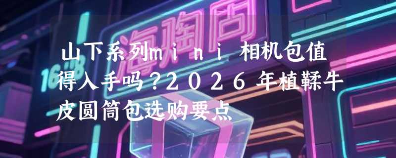 山下系列mini相机包值得入手吗？2026年植鞣牛皮圆筒包选购要点