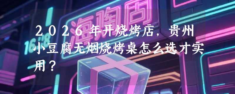 2026年开烧烤店，贵州小豆腐无烟烧烤桌怎么选才实用？