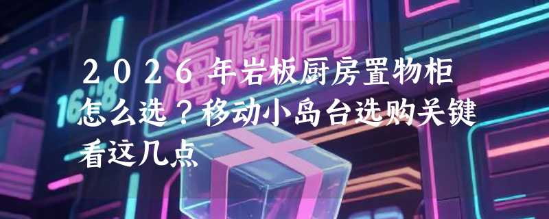 2026年岩板厨房置物柜怎么选？移动小岛台选购关键看这几点