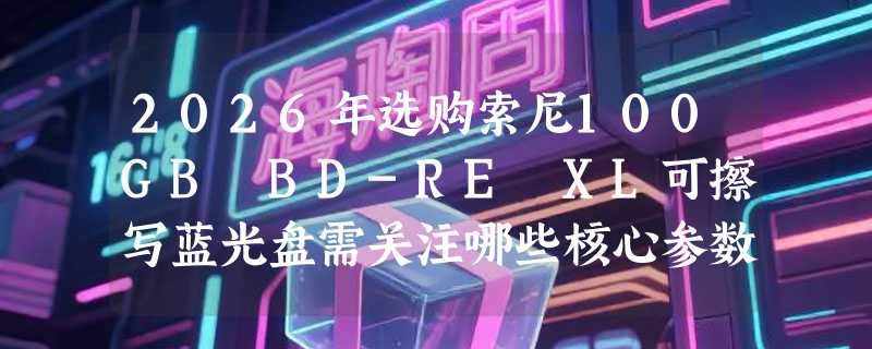 2026年选购索尼100GB BD-RE XL可擦写蓝光盘需关注哪些核心参数？