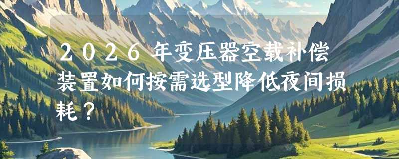 2026年变压器空载补偿装置如何按需选型降低夜间损耗？