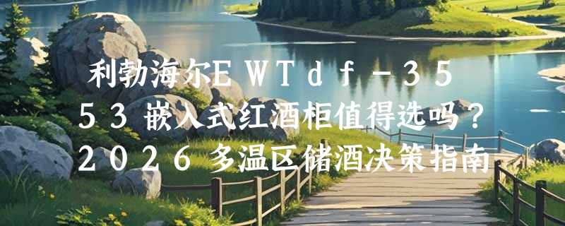 利勃海尔EWTdf-3553嵌入式红酒柜值得选吗？2026多温区储酒决策指南