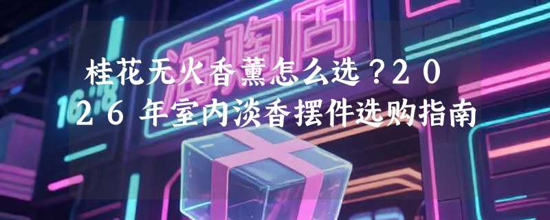 桂花无火香薰怎么选？2026年室内淡香摆件选购指南