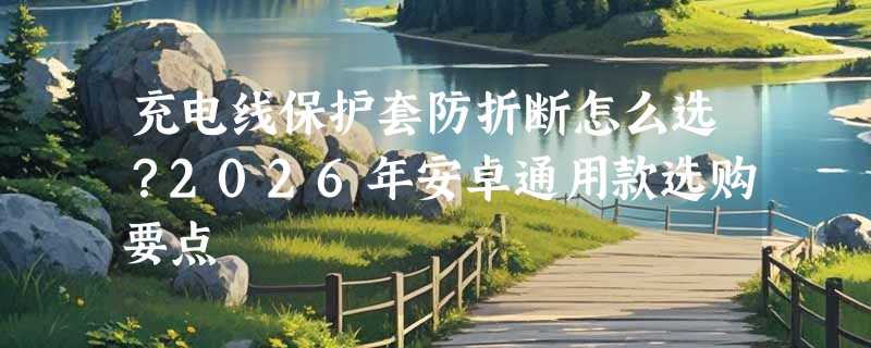 充电线保护套防折断怎么选？2026年安卓通用款选购要点