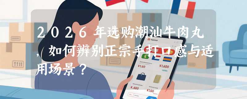 2026年选购潮汕牛肉丸，如何辨别正宗手打口感与适用场景？