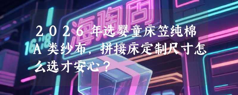 2026年选婴童床笠纯棉A类纱布，拼接床定制尺寸怎么选才安心？