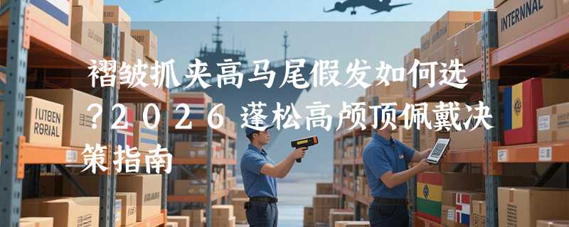 褶皱抓夹高马尾假发如何选？2026蓬松高颅顶佩戴决策指南