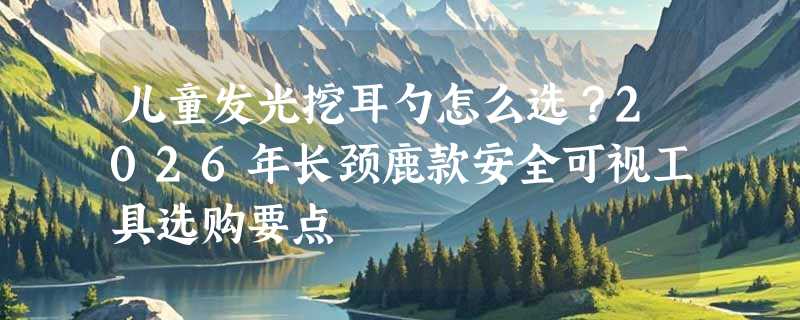儿童发光挖耳勺怎么选？2026年长颈鹿款安全可视工具选购要点