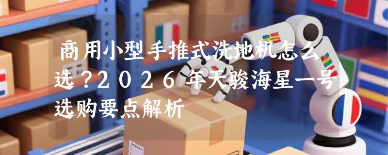 商用小型手推式洗地机怎么选？2026年天骏海星一号选购要点解析