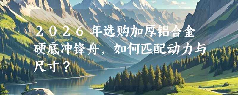 2026年选购加厚铝合金硬底冲锋舟，如何匹配动力与尺寸？