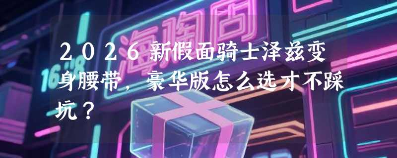 2026新假面骑士泽兹变身腰带，豪华版怎么选才不踩坑？