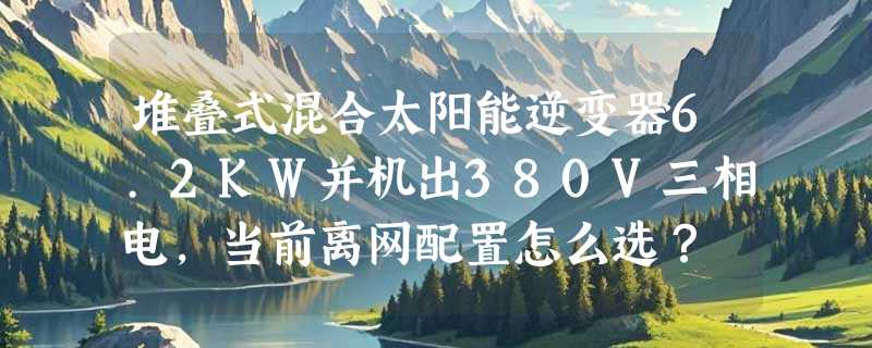 堆叠式混合太阳能逆变器6.2KW并机出380V三相电，当前离网配置怎么选？