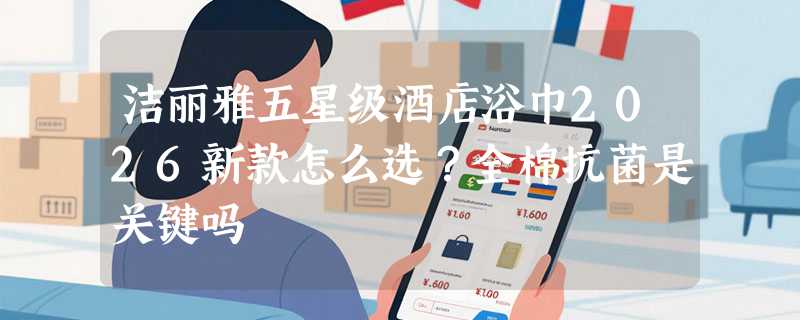 洁丽雅五星级酒店浴巾2026新款怎么选？全棉抗菌是关键吗