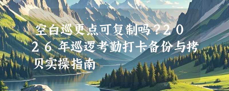 空白巡更点可复制吗？2026年巡逻考勤打卡备份与拷贝实操指南
