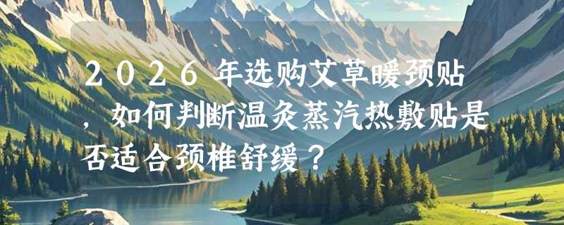 2026年选购艾草暖颈贴，如何判断温灸蒸汽热敷贴是否适合颈椎舒缓？