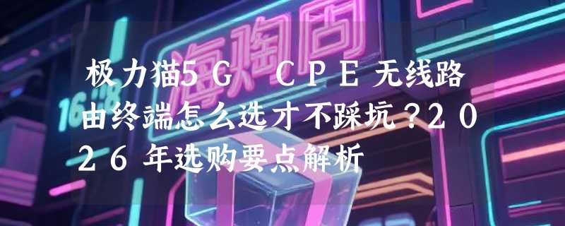 极力猫5G CPE无线路由终端怎么选才不踩坑？2026年选购要点解析