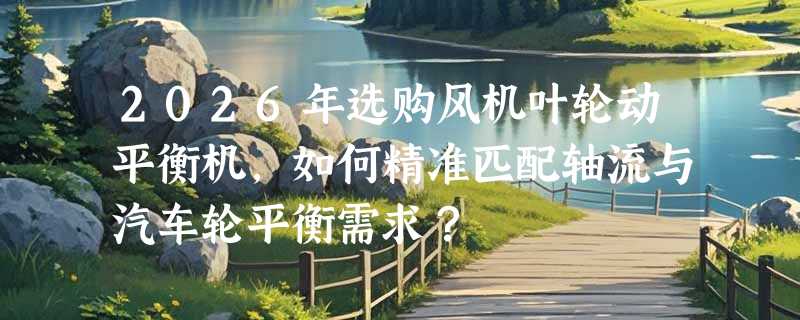2026年选购风机叶轮动平衡机，如何精准匹配轴流与汽车轮平衡需求？
