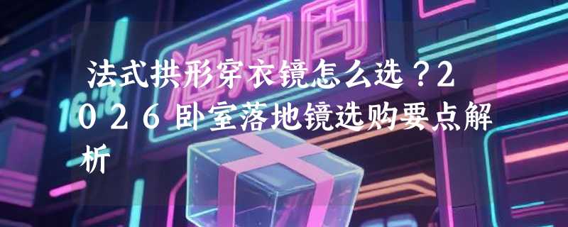 法式拱形穿衣镜怎么选？2026卧室落地镜选购要点解析