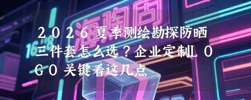 2026夏季测绘勘探防晒三件套怎么选？企业定制LOGO关键看这几点