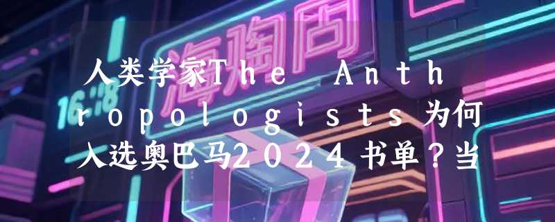 人类学家The Anthropologists为何入选奥巴马2024书单？当前阅读决策指南