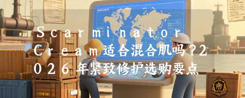 Scarminator Cream适合混合肌吗？2026年紧致修护选购要点