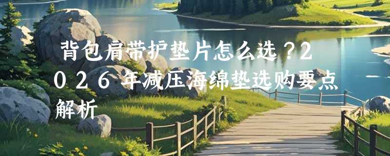 背包肩带护垫片怎么选？2026年减压海绵垫选购要点解析
