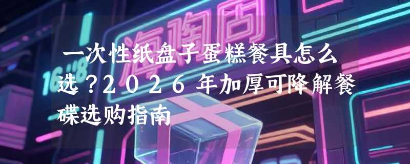 一次性纸盘子蛋糕餐具怎么选？2026年加厚可降解餐碟选购指南