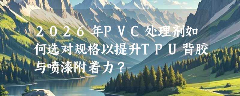 2026年PVC处理剂如何选对规格以提升TPU背胶与喷漆附着力？