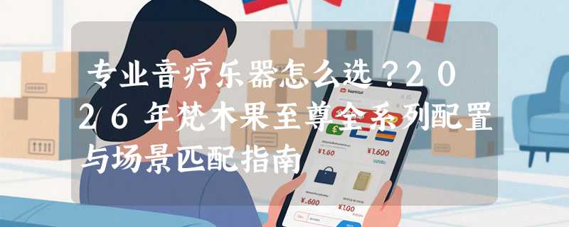 专业音疗乐器怎么选？2026年梵木果至尊全系列配置与场景匹配指南