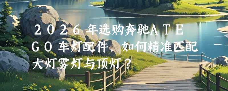 2026年选购奔驰ATEGO车灯配件，如何精准匹配大灯雾灯与顶灯？