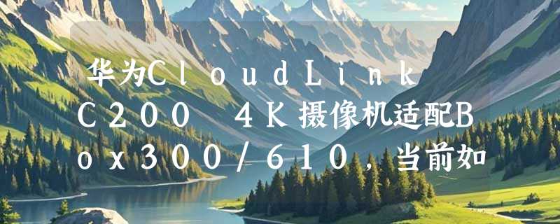 华为CloudLink C200 4K摄像机适配Box300/610，当前如何正确选型？