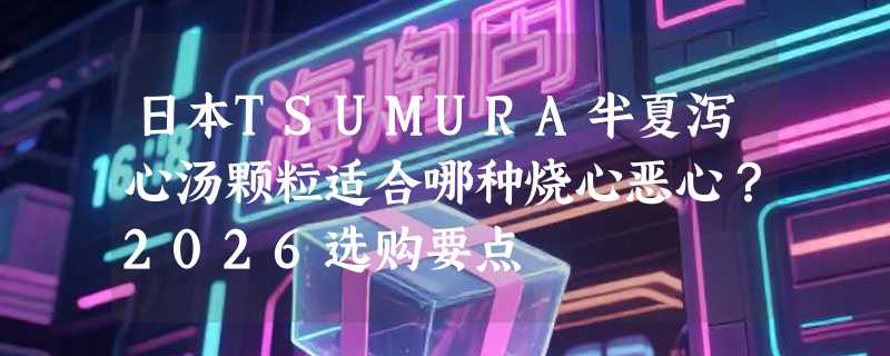 日本TSUMURA半夏泻心汤颗粒适合哪种烧心恶心？2026选购要点