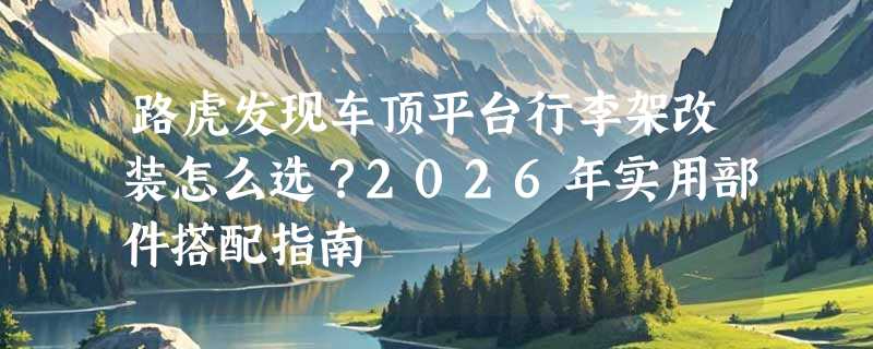 路虎发现车顶平台行李架改装怎么选？2026年实用部件搭配指南