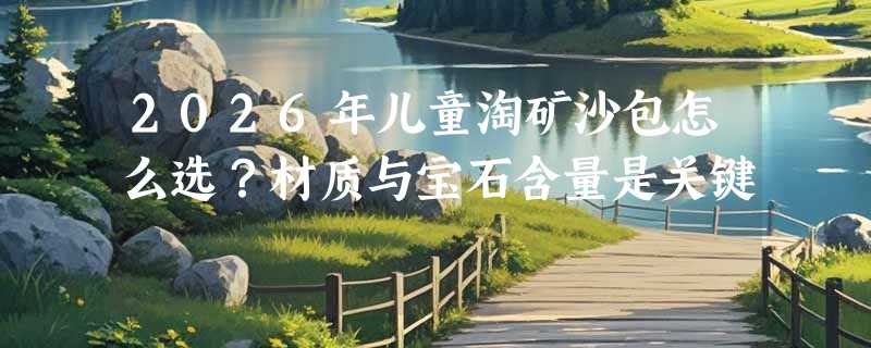 2026年儿童淘矿沙包怎么选？材质与宝石含量是关键