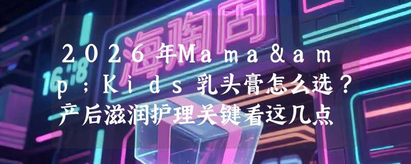 2026年Mama&Kids乳头膏怎么选？产后滋润护理关键看这几点