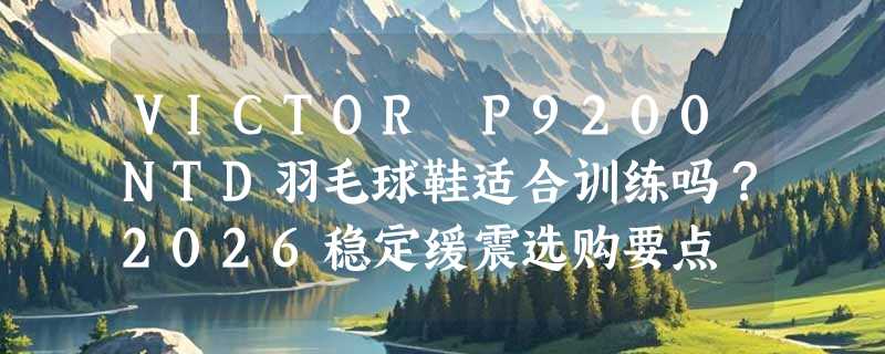 VICTOR P9200NTD羽毛球鞋适合训练吗？2026稳定缓震选购要点