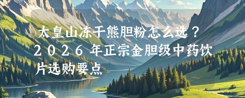 太皇山冻干熊胆粉怎么选？2026年正宗金胆级中药饮片选购要点