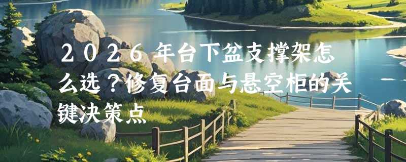 2026年台下盆支撑架怎么选？修复台面与悬空柜的关键决策点