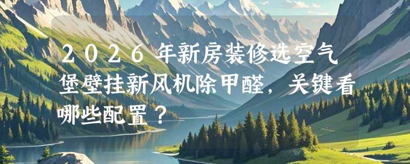 2026年新房装修选空气堡壁挂新风机除甲醛，关键看哪些配置？