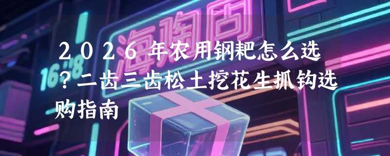 2026年农用钢耙怎么选？二齿三齿松土挖花生抓钩选购指南