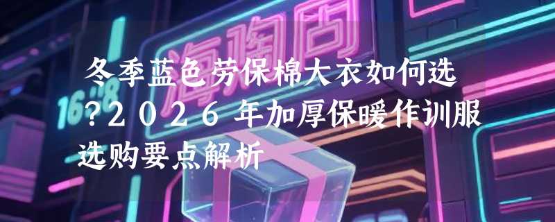 冬季蓝色劳保棉大衣如何选？2026年加厚保暖作训服选购要点解析